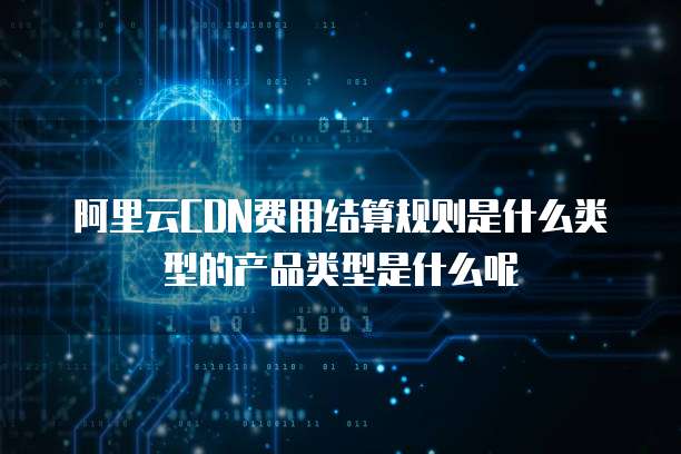 阿里云CDN费用结算规则是什么类型的产品类型是什么呢