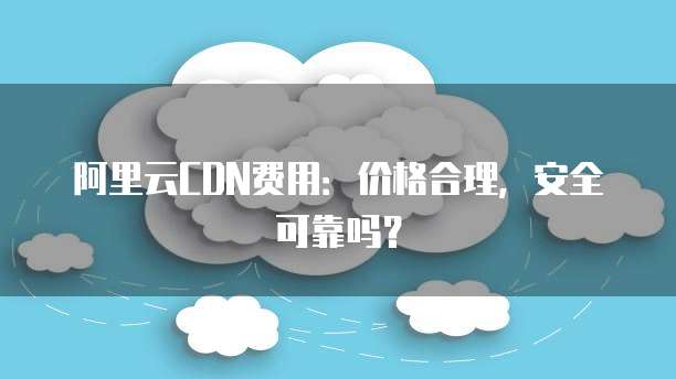 阿里云CDN费用:价格合理,安全可靠吗?