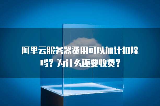 阿里云服务器费用可以加计扣除吗?为什么还要收费?
