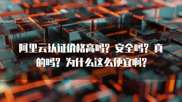 阿里云认证价格高吗? 安全吗? 真的吗? 为什么这么便宜啊?