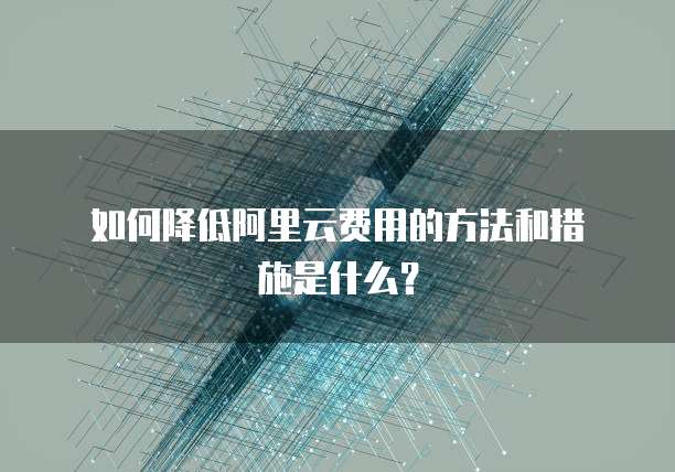  如何降低阿里云费用的方法和措施是什么？