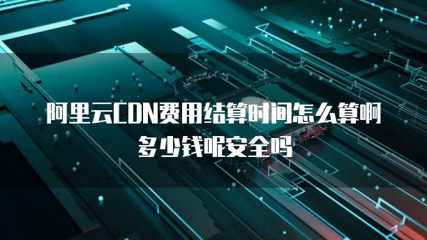 阿里云CDN费用结算时间怎么算啊多少钱呢安全吗