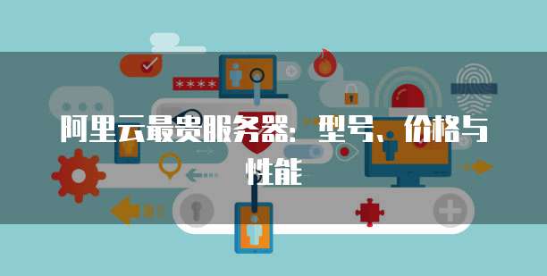 阿里云最贵服务器:型号、价格与性能