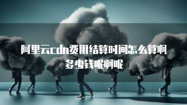 阿里云cdn费用结算时间怎么算啊多少钱呢啊呢