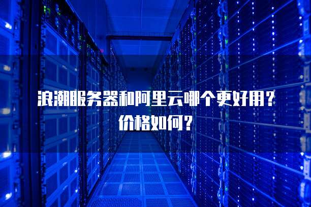 浪潮服务器和阿里云哪个更好用?价格如何?