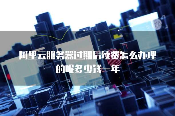 阿里云服务器过期后续费怎么办理的呢多少钱一年