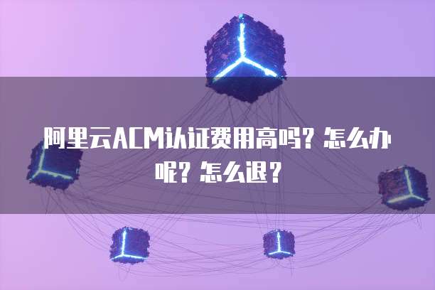 阿里云ACM认证费用高吗?怎么办呢?怎么退?