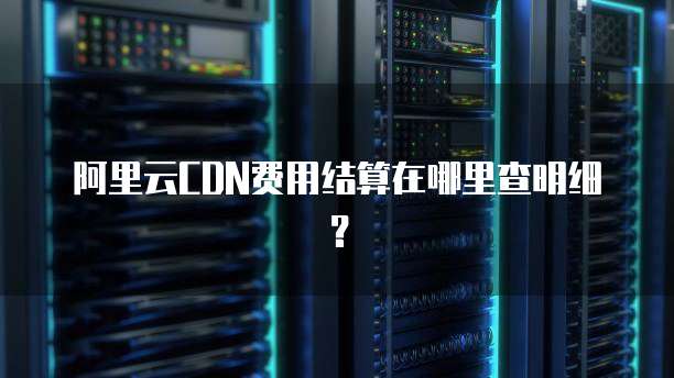 阿里云CDN费用结算在哪里查明细?