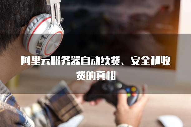 阿里云服务器自动续费、安全和收费的真相