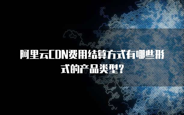 阿里云CDN费用结算方式有哪些形式的产品类型?