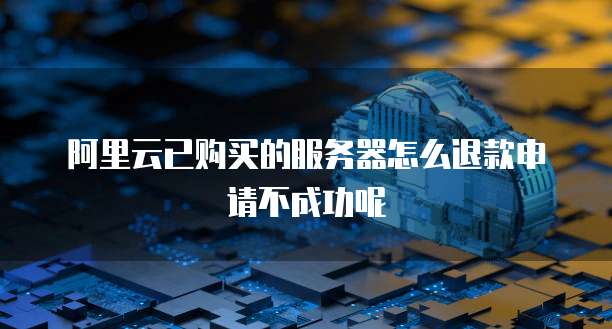 阿里云已购买的服务器怎么退款申请不成功呢
