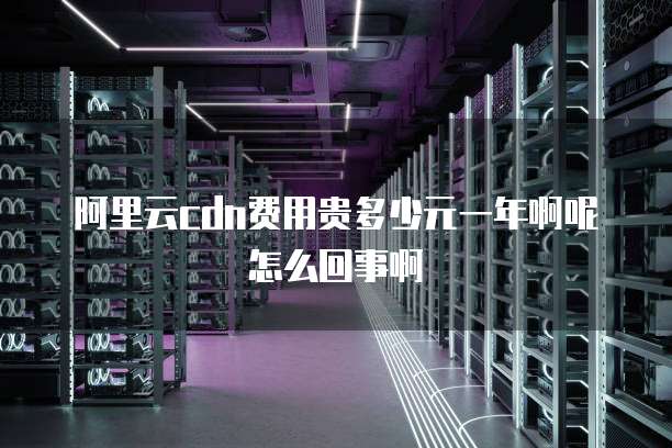 阿里云cdn费用贵多少元一年啊呢怎么回事啊