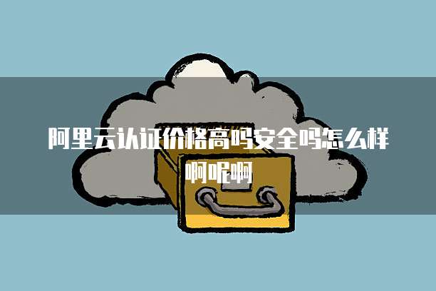 阿里云认证价格高吗安全吗怎么样啊呢啊