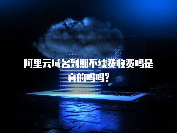 阿里云域名到期不续费收费吗是真的吗吗?