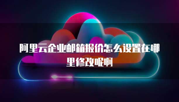 阿里云企业邮箱报价怎么设置在哪里修改呢啊