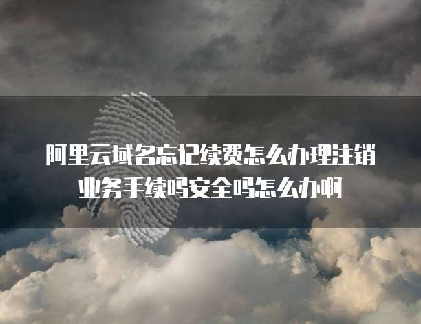 阿里云域名忘记续费怎么办理注销业务手续吗安全吗怎么办啊