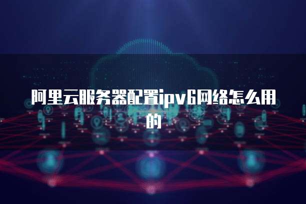 阿里云服务器配置ipv6网络怎么用的