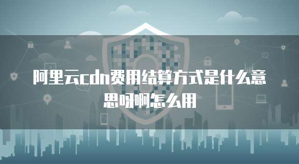 阿里云cdn费用结算方式是什么意思呀啊怎么用