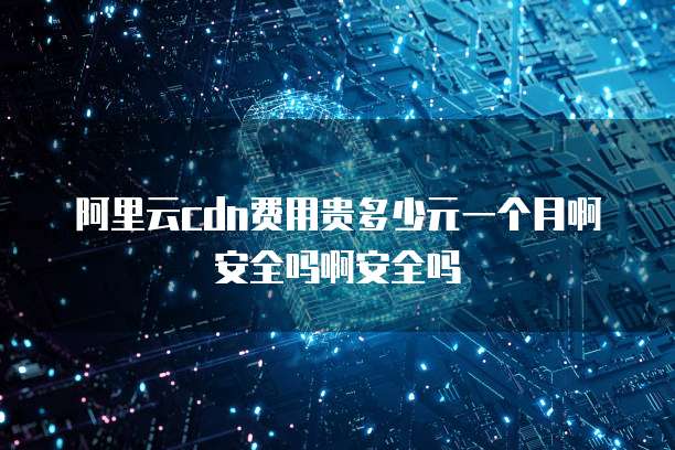 阿里云cdn费用贵多少元一个月啊安全吗啊安全吗