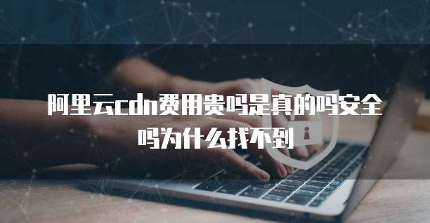 阿里云cdn费用贵吗是真的吗安全吗为什么找不到