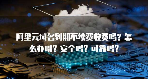 阿里云域名到期不续费收费吗?怎么办呀?安全吗?可靠吗?