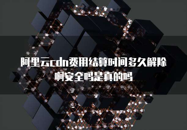 阿里云cdn费用结算时间多久解除啊安全吗是真的吗