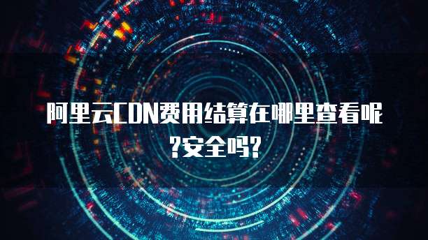 阿里云CDN费用结算在哪里查看呢?安全吗?