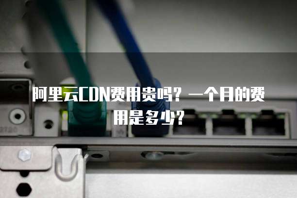阿里云CDN费用贵吗?一个月的费用是多少?