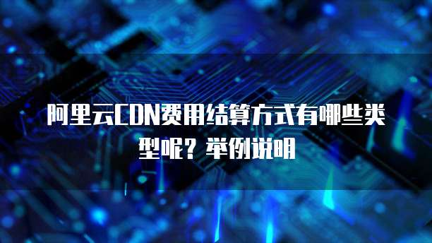 阿里云CDN费用结算方式有哪些类型呢?举例说明