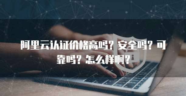 阿里云认证价格高吗?安全吗?可靠吗?怎么样啊?