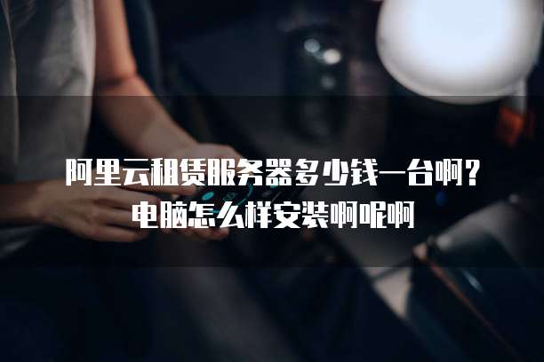 阿里云租赁服务器多少钱一台啊?电脑怎么样安装啊呢啊