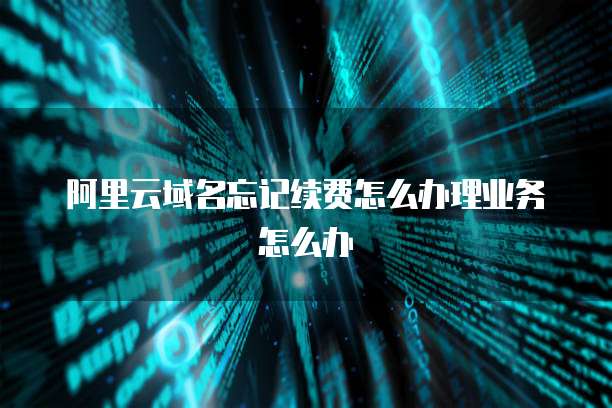 阿里云域名忘记续费怎么办理业务怎么办