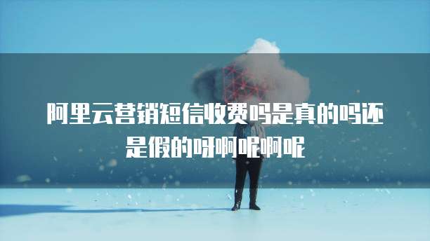 阿里云营销短信收费吗是真的吗还是假的呀啊呢啊呢