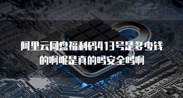 阿里云网盘福利码413号是多少钱的啊呢是真的吗安全吗啊