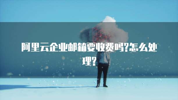 阿里云企业邮箱要收费吗?怎么处理?