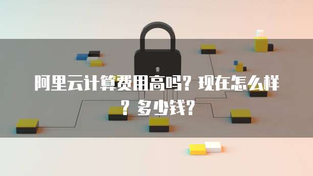 阿里云计算费用高吗?现在怎么样?多少钱?
