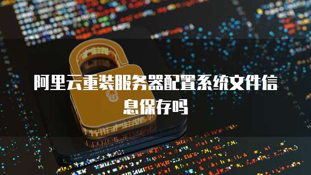 阿里云重装服务器配置系统文件信息保存吗
