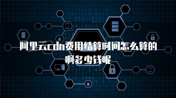阿里云cdn费用结算时间怎么算的啊多少钱呢