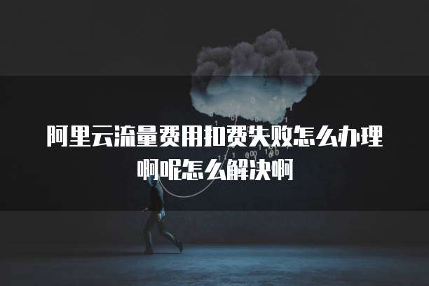 阿里云流量费用扣费失败怎么办理啊呢怎么解决啊