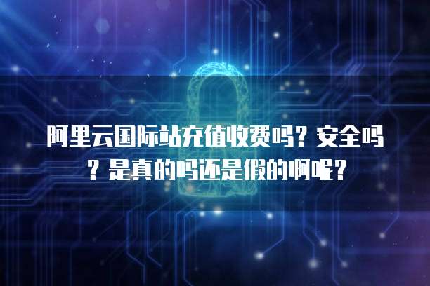 阿里云国际站充值收费吗?安全吗?是真的吗还是假的啊呢?