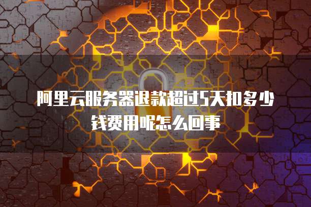 阿里云服务器退款超过5天扣多少钱费用呢怎么回事
