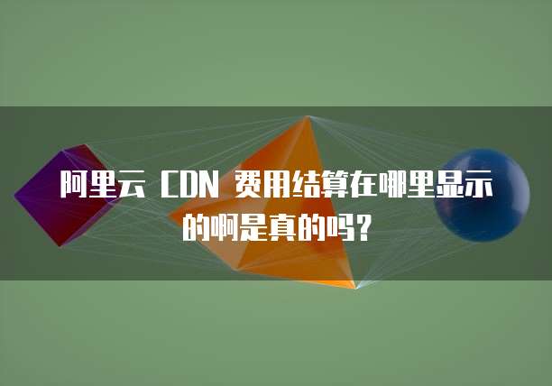 阿里云 CDN 费用结算在哪里显示的啊是真的吗?