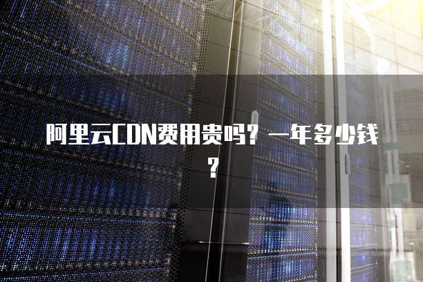 阿里云CDN费用贵吗?一年多少钱?