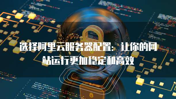 选择阿里云服务器配置:让你的网站运行更加稳定和高效