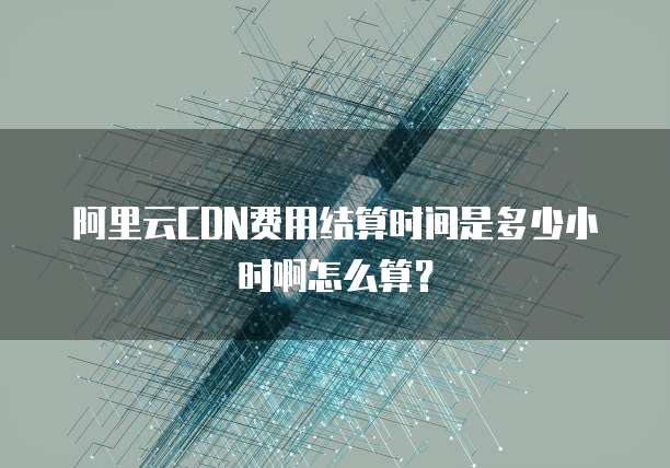 阿里云CDN费用结算时间是多少小时啊怎么算?