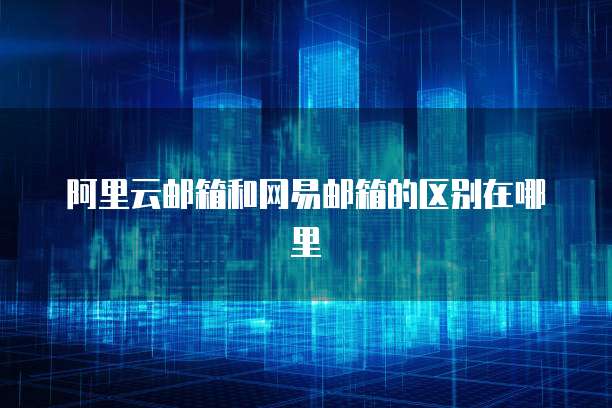阿里云邮箱和网易邮箱的区别在哪里