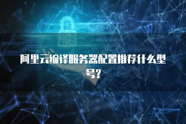阿里云编译服务器配置推荐什么型号？