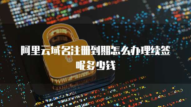 阿里云域名注册到期怎么办理续签呢多少钱