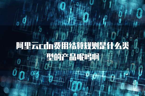 阿里云cdn费用结算规则是什么类型的产品呢吗啊