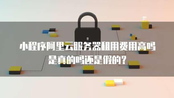 小程序阿里云服务器租用费用高吗是真的吗还是假的?